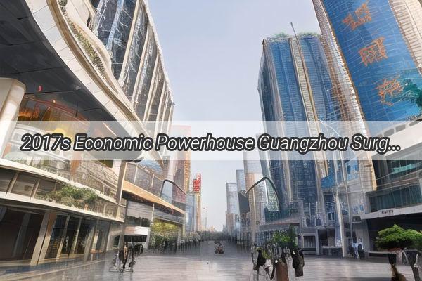 2017s Economic Powerhouse Guangzhou Surges to the Top of the Guangdong GDP Leaderboard